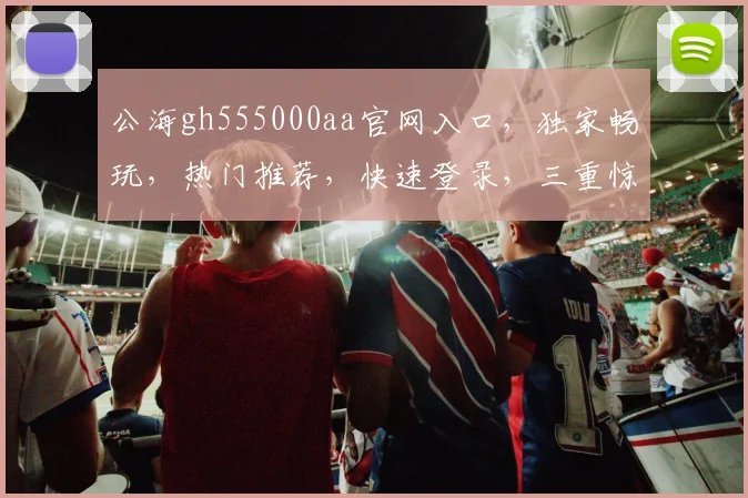 公海gh555000aa官网入口，独家畅玩，热门推荐，快速登录，三重惊喜等你来