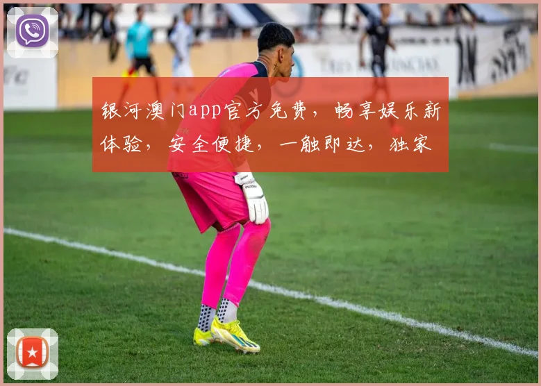 银河澳门app官方免费，畅享娱乐新体验，安全便捷，一触即达，独家优惠等你来