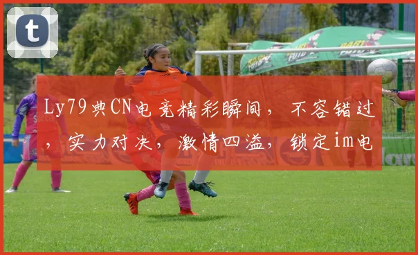 Ly79典CN电竞精彩瞬间，不容错过，实力对决，激情四溢，锁定im电竞