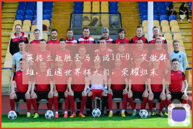 英格兰狂胜圣马力诺10-0，笑傲群雄，直通世界杯大门，荣耀归来